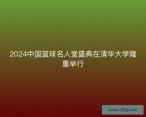 2024中国篮球名人堂盛典在清华大学隆重举行