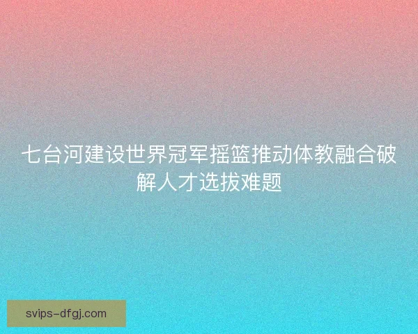 七台河建设世界冠军摇篮推动体教融合破解人才选拔难题 七台河建设世界冠军摇篮推动体教融合破解人才选拔难题