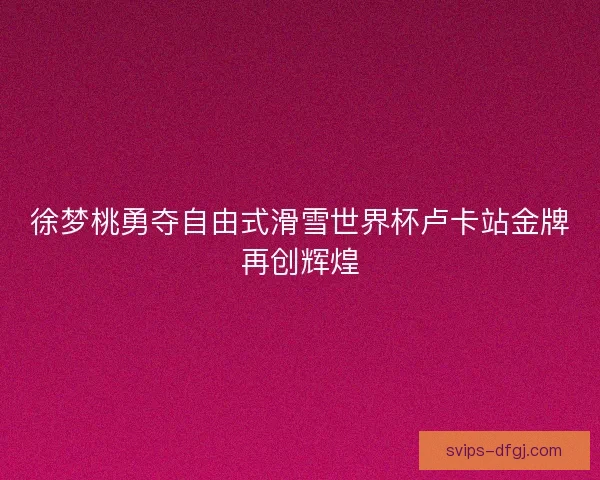 徐梦桃勇夺自由式滑雪世界杯卢卡站金牌再创辉煌