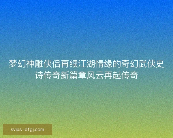 梦幻神雕侠侣再续江湖情缘的奇幻武侠史诗传奇新篇章风云再起传奇
