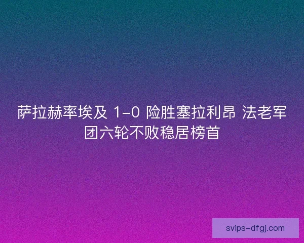 萨拉赫率埃及 1-0 险胜塞拉利昂 法老军团六轮不败稳居榜首