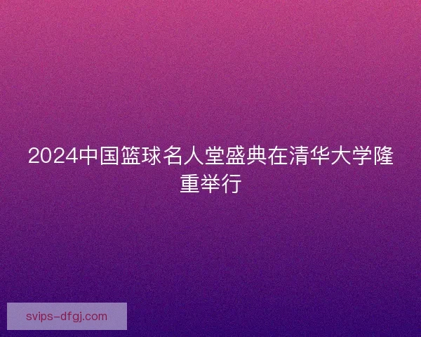 2024中国篮球名人堂盛典在清华大学隆重举行 2024中国篮球名人堂盛典在清华大学隆重举行