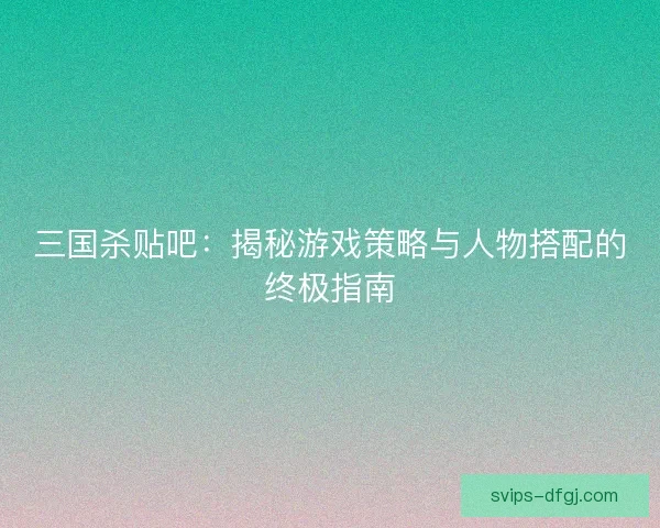 三国杀贴吧：揭秘游戏策略与人物搭配的终极指南