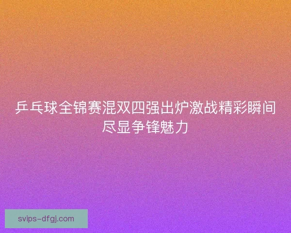 乒乓球全锦赛混双四强出炉激战精彩瞬间尽显争锋魅力