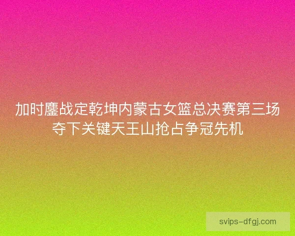 加时鏖战定乾坤内蒙古女篮总决赛第三场夺下关键天王山抢占争冠先机