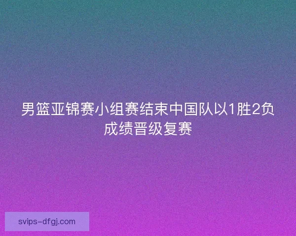男篮亚锦赛小组赛结束中国队以1胜2负成绩晋级复赛