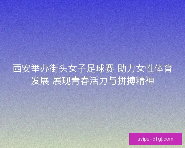 西安举办街头女子足球赛 助力女性体育发展 展现青春活力与拼搏精神