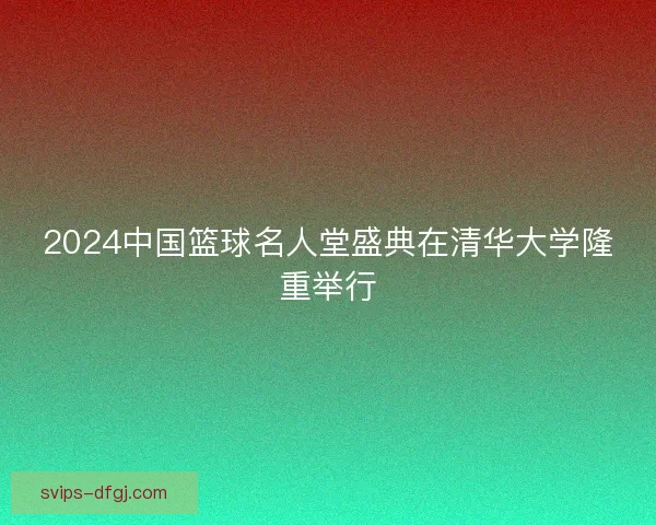 2024中国篮球名人堂盛典在清华大学隆重举行