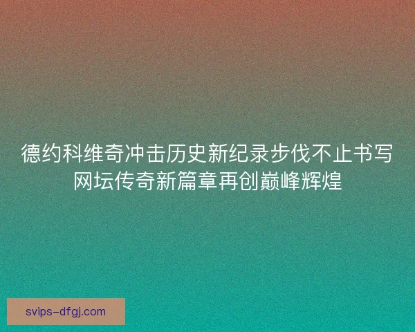 德约科维奇冲击历史新纪录步伐不止书写网坛传奇新篇章再创巅峰辉煌