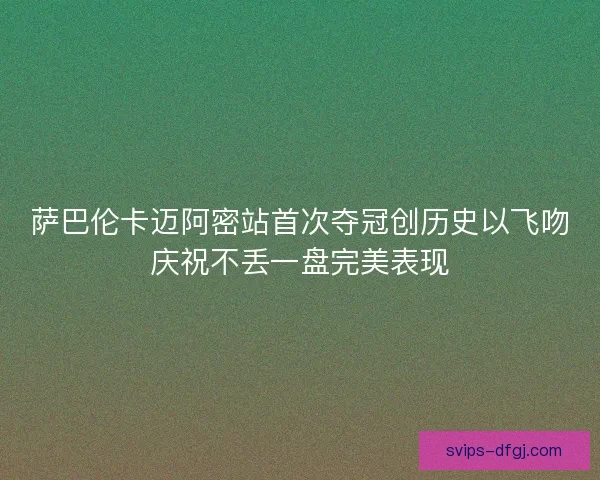 萨巴伦卡迈阿密站首次夺冠创历史以飞吻庆祝不丢一盘完美表现