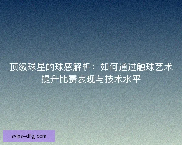顶级球星的球感解析:如何通过触球艺术提升比赛表现与技术水平 顶级球星的球感解析:如何通过触球艺术提升比赛表现与技术水平