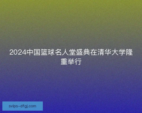 2024中国篮球名人堂盛典在清华大学隆重举行 2024中国篮球名人堂盛典在清华大学隆重举行