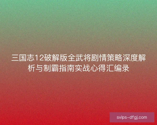三国志12破解版全武将剧情策略深度解析与制霸指南实战心得汇编录