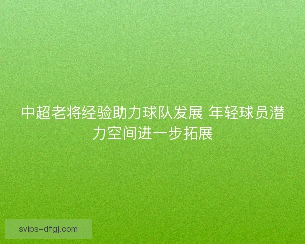 中超老将经验助力球队发展 年轻球员潜力空间进一步拓展 中超老将经验助力球队发展 年轻球员潜力空间进一步拓展
