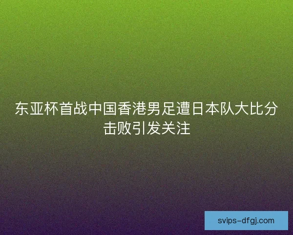 东亚杯首战中国香港男足遭日本队大比分击败引发关注